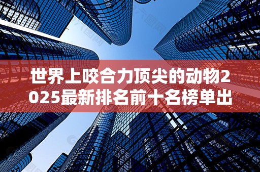 世界上咬合力顶尖的动物2025最新排名前十名榜单出炉