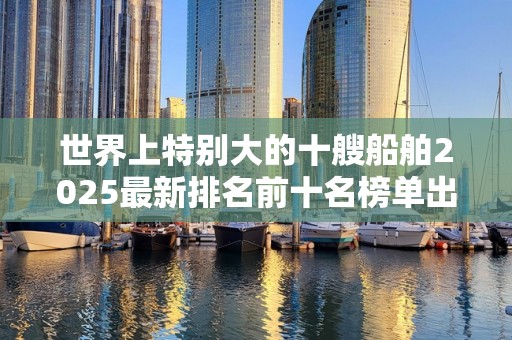 世界上特别大的十艘船舶2025最新排名前十名榜单出炉