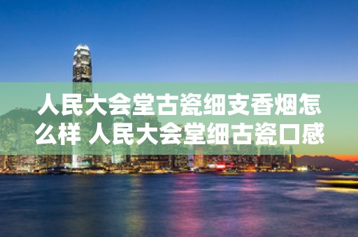 人民大会堂古瓷细支香烟怎么样 人民大会堂细古瓷口感如何