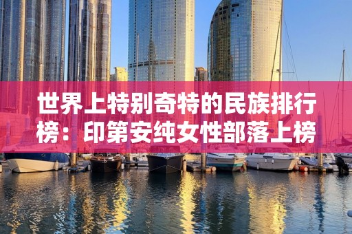 世界上特别奇特的民族排行榜：印第安纯女性部落上榜，2025最新排名前十名榜单出炉