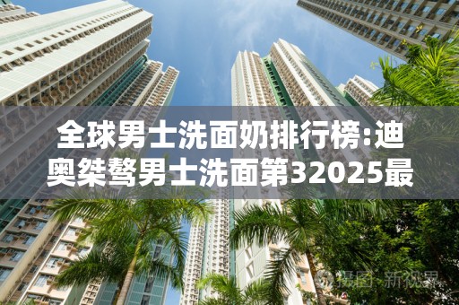 全球男士洗面奶排行榜:迪奥桀骜男士洗面第32025最新排名前十名榜单出炉