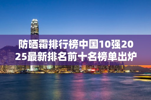 防晒霜排行榜中国10强2025最新排名前十名榜单出炉