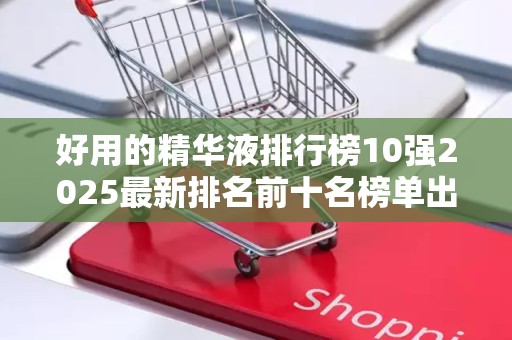 好用的精华液排行榜10强2025最新排名前十名榜单出炉