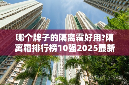 哪个牌子的隔离霜好用?隔离霜排行榜10强2025最新排名前十名榜单出炉