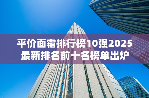 平价面霜排行榜10强2025最新排名前十名榜单出炉