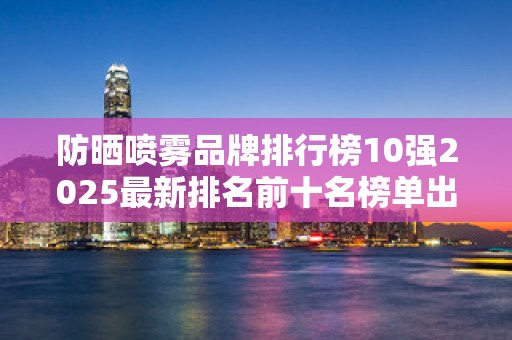 防晒喷雾品牌排行榜10强2025最新排名前十名榜单出炉