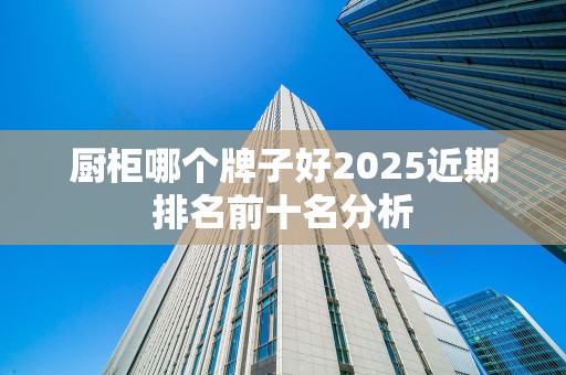 厨柜哪个牌子好2025近期排名前十名分析