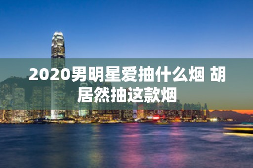 2020男明星爱抽什么烟 胡居然抽这款烟