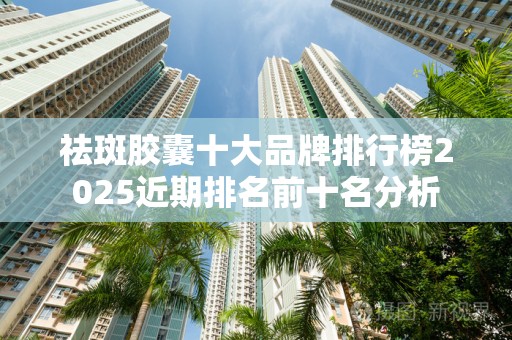 祛斑胶囊十大品牌排行榜2025近期排名前十名分析