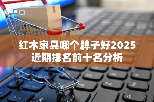 红木家具哪个牌子好2025近期排名前十名分析