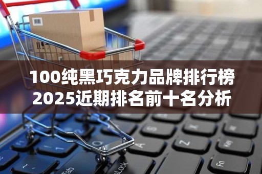 100纯黑巧克力品牌排行榜2025近期排名前十名分析