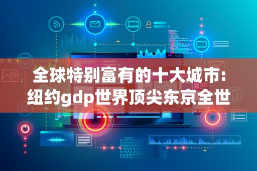 全球特别富有的十大城市:纽约gdp世界顶尖东京全世界人口特别多2025近期排名前十名分析
