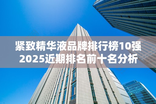 紧致精华液品牌排行榜10强2025近期排名前十名分析