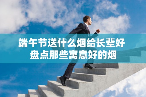 端午节送什么烟给长辈好 盘点那些寓意好的烟