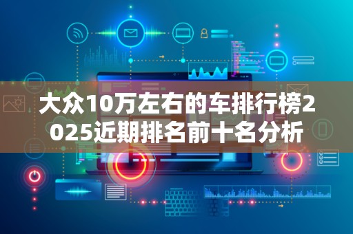 大众10万左右的车排行榜2025近期排名前十名分析