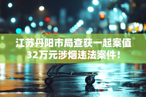 江苏丹阳市局查获一起案值32万元涉烟违法案件！