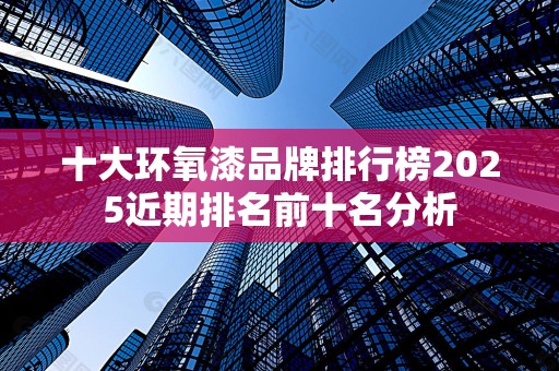 十大环氧漆品牌排行榜2025近期排名前十名分析