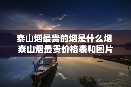泰山烟最贵的烟是什么烟 泰山烟最贵价格表和图片