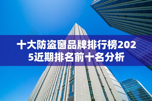 十大防盗窗品牌排行榜2025近期排名前十名分析
