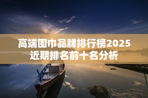 高端围巾品牌排行榜2025近期排名前十名分析