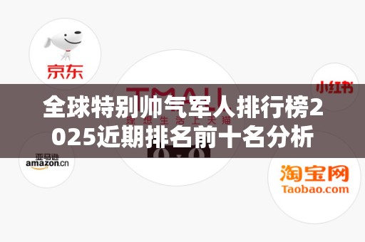 全球特别帅气军人排行榜2025近期排名前十名分析