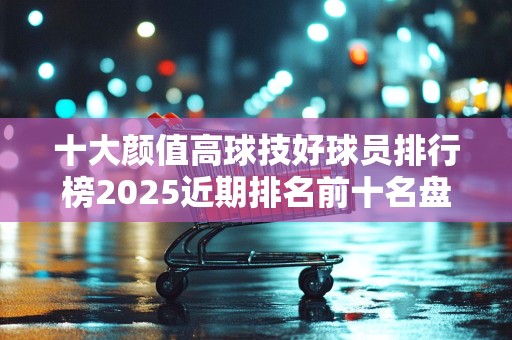 十大颜值高球技好球员排行榜2025近期排名前十名盘点