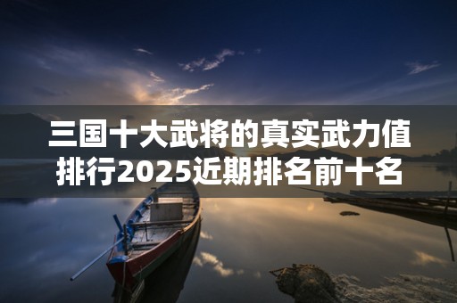 三国十大武将的真实武力值排行2025近期排名前十名盘点