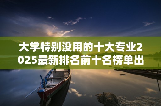 大学特别没用的十大专业2025最新排名前十名榜单出炉