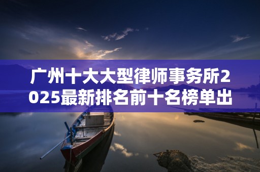 广州十大大型律师事务所2025最新排名前十名榜单出炉