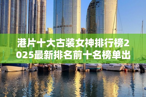 港片十大古装女神排行榜2025最新排名前十名榜单出炉