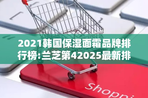2021韩国保湿面霜品牌排行榜:兰芝第42025最新排名前十名榜单出炉