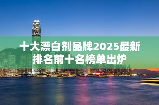 十大漂白剂品牌2025最新排名前十名榜单出炉