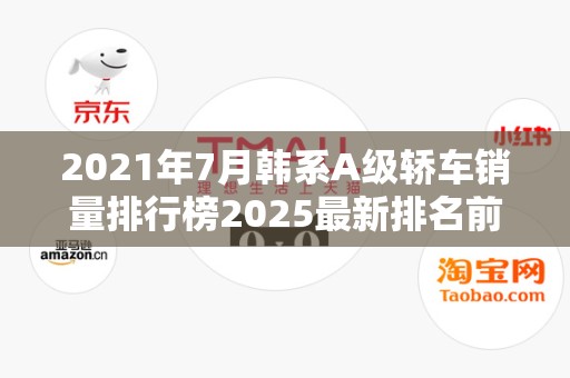 2021年7月韩系A级轿车销量排行榜2025最新排名前十名榜单出炉