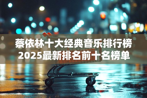 蔡依林十大经典音乐排行榜2025最新排名前十名榜单出炉