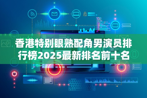 香港特别眼熟配角男演员排行榜2025最新排名前十名榜单出炉