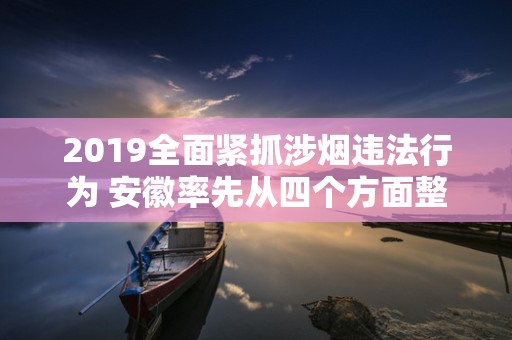 2019全面紧抓涉烟违法行为 安徽率先从四个方面整治