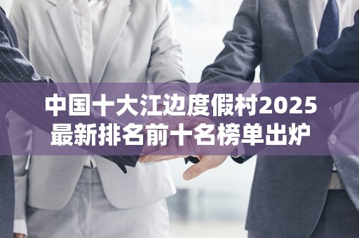 中国十大江边度假村2025最新排名前十名榜单出炉