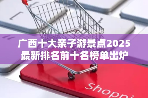 广西十大亲子游景点2025最新排名前十名榜单出炉
