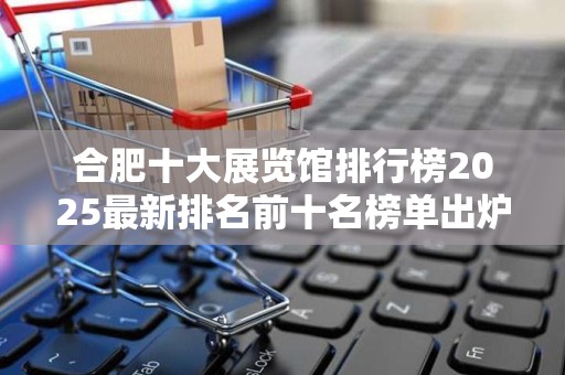 合肥十大展览馆排行榜2025最新排名前十名榜单出炉