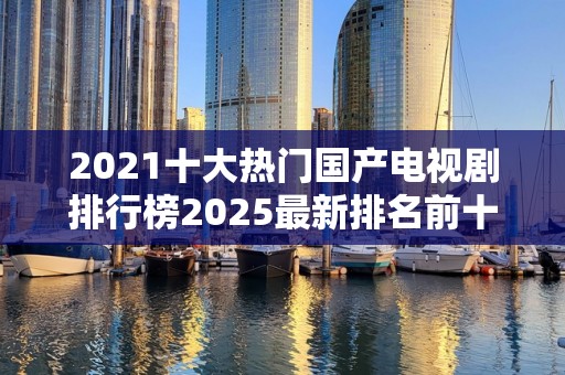 2021十大热门国产电视剧排行榜2025最新排名前十名榜单出炉