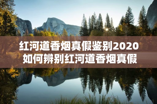 红河道香烟真假鉴别2020 如何辨别红河道香烟真假