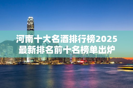 河南十大名酒排行榜2025最新排名前十名榜单出炉