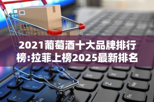 2021葡萄酒十大品牌排行榜:拉菲上榜2025最新排名前十名榜单出炉