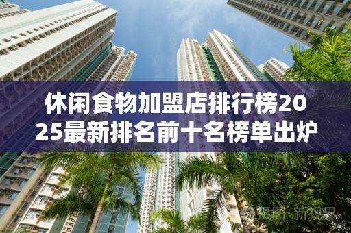 休闲食物加盟店排行榜2025最新排名前十名榜单出炉