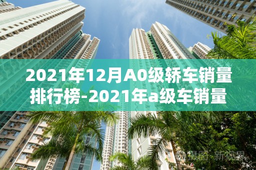 2021年12月A0级轿车销量排行榜-2021年a级车销量排行榜2025最新排名前十名榜单出炉