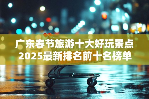 广东春节旅游十大好玩景点2025最新排名前十名榜单出炉