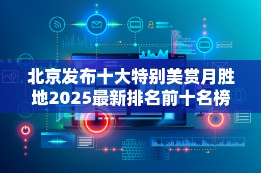 北京发布十大特别美赏月胜地2025最新排名前十名榜单出炉