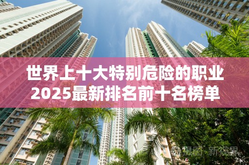 世界上十大特别危险的职业2025最新排名前十名榜单出炉