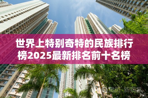 世界上特别奇特的民族排行榜2025最新排名前十名榜单出炉