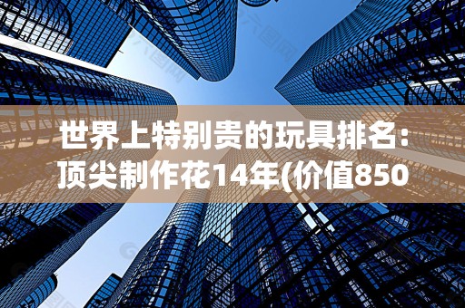 世界上特别贵的玩具排名:顶尖制作花14年(价值850万美金)2025最新排名前十名榜单出炉